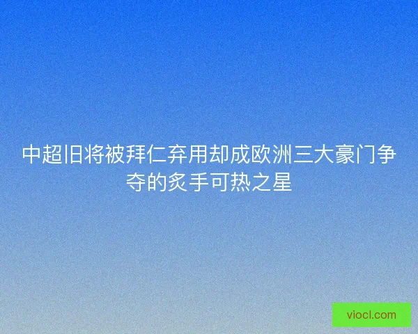 中超旧将被拜仁弃用却成欧洲三大豪门争夺的炙手可热之星