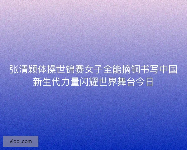 张清颖体操世锦赛女子全能摘铜书写中国新生代力量闪耀世界舞台今日