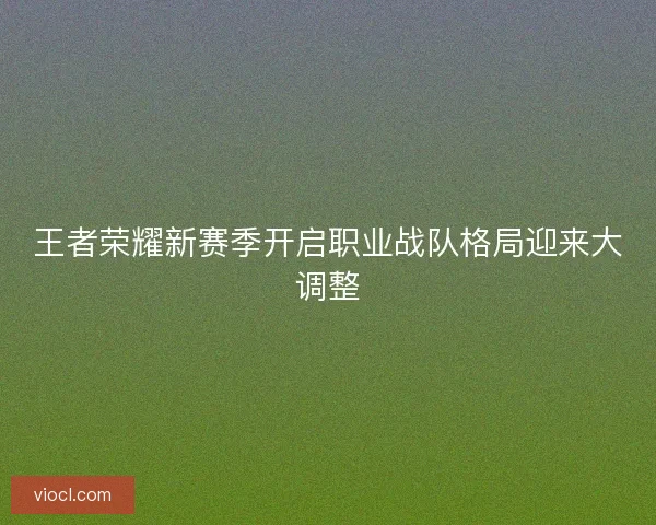 王者荣耀新赛季开启职业战队格局迎来大调整