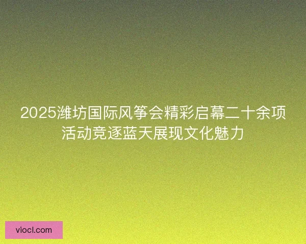 2025潍坊国际风筝会精彩启幕二十余项活动竞逐蓝天展现文化魅力