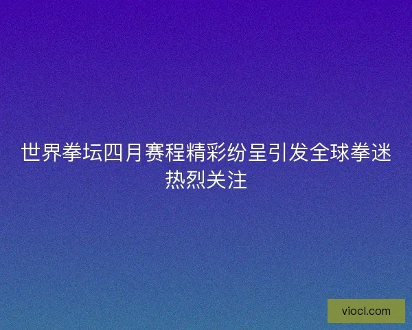 世界拳坛四月赛程精彩纷呈引发全球拳迷热烈关注
