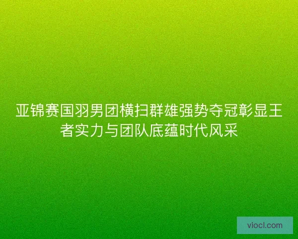 亚锦赛国羽男团横扫群雄强势夺冠彰显王者实力与团队底蕴时代风采