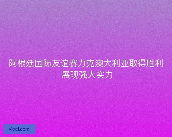 阿根廷国际友谊赛力克澳大利亚取得胜利 展现强大实力